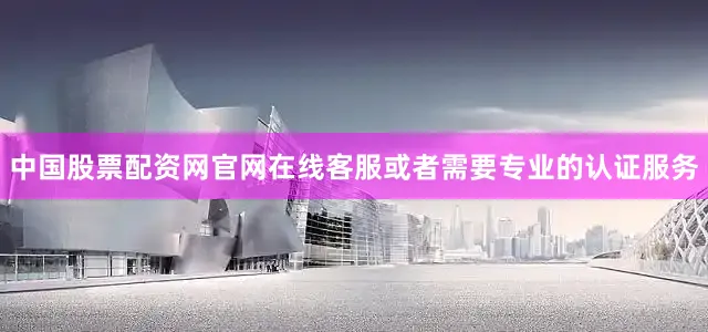 中国股票配资网官网在线客服或者需要专业的认证服务