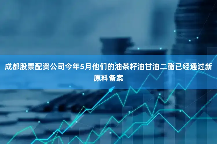 成都股票配资公司今年5月他们的油茶籽油甘油二酯已经通过新原料备案