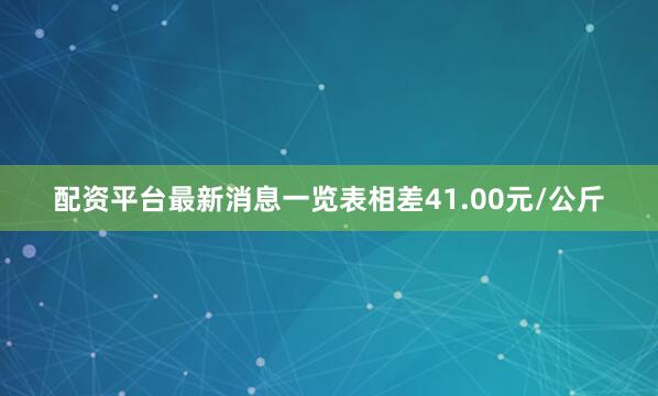 配资平台最新消息一览表相差41.00元/公斤