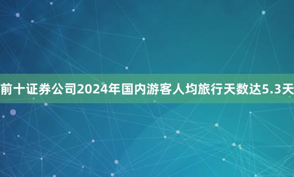 前十证券公司2024年国内游客人均旅行天数达5.3天
